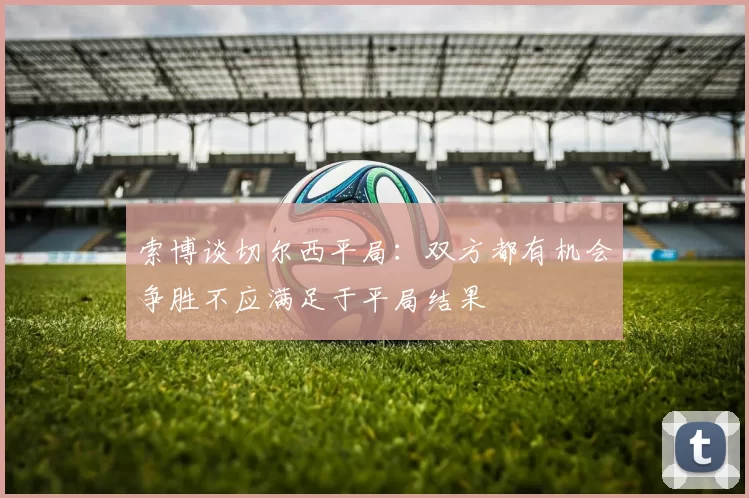 索博谈切尔西平局：双方都有机会争胜不应满足于平局结果
