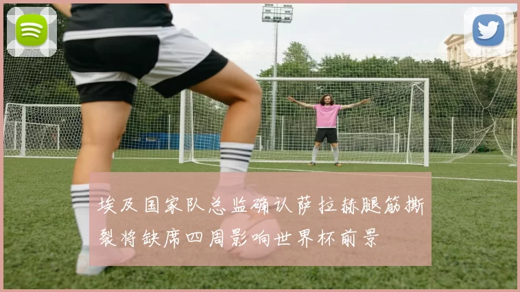 埃及国家队总监确认萨拉赫腿筋撕裂将缺席四周影响世界杯前景