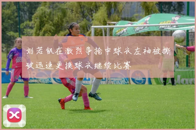 刘若钒在激烈争抢中球衣左袖被撕破迅速更换球衣继续比赛
