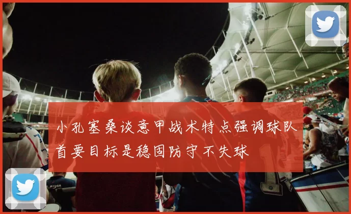 小孔塞桑谈意甲战术特点强调球队首要目标是稳固防守不失球