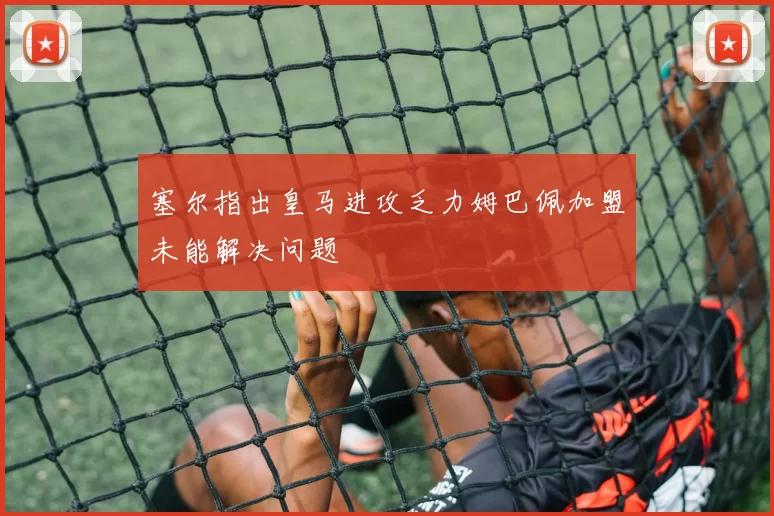 塞尔指出皇马进攻乏力姆巴佩加盟未能解决问题