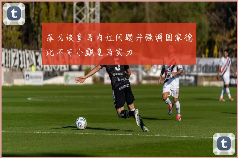菲戈谈皇马内讧问题并强调国家德比不可小觑皇马实力