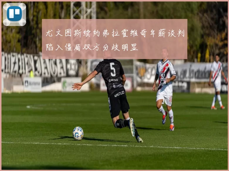 尤文图斯续约弗拉霍维奇年薪谈判陷入僵局双方分歧明显