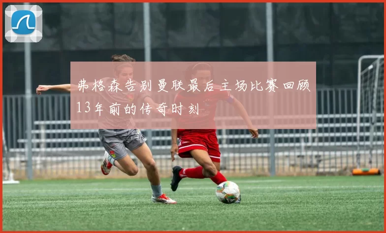 弗格森告别曼联最后主场比赛回顾13年前的传奇时刻