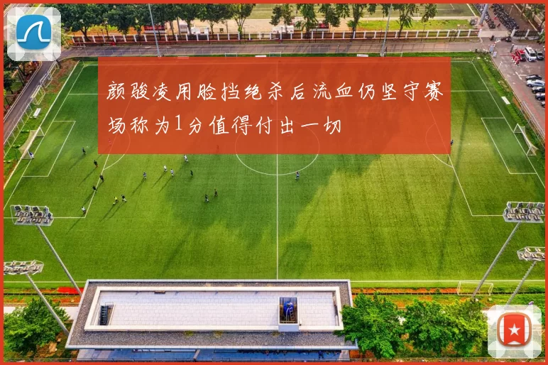 颜骏凌用脸挡绝杀后流血仍坚守赛场称为1分值得付出一切