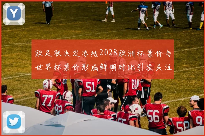 欧足联决定冻结2028欧洲杯票价与世界杯票价形成鲜明对比引发关注