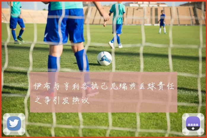 伊布与亨利各执己见瑞典丢球责任之争引发热议