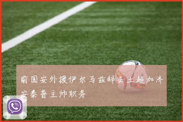 前国安外援伊尔马兹辞去土超加济安泰普主帅职务