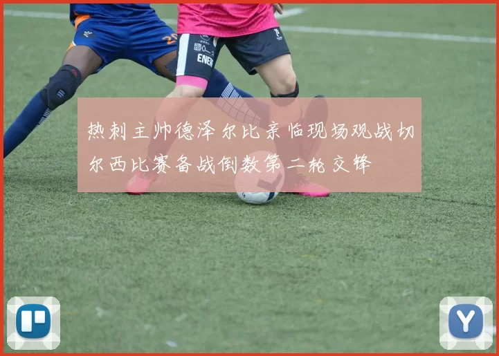 热刺主帅德泽尔比亲临现场观战切尔西比赛备战倒数第二轮交锋